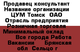 Продавец-консультант › Название организации ­ ЦУМ Томск, ОАО › Отрасль предприятия ­ Розничная торговля › Минимальный оклад ­ 20 000 - Все города Работа » Вакансии   . Брянская обл.,Сельцо г.